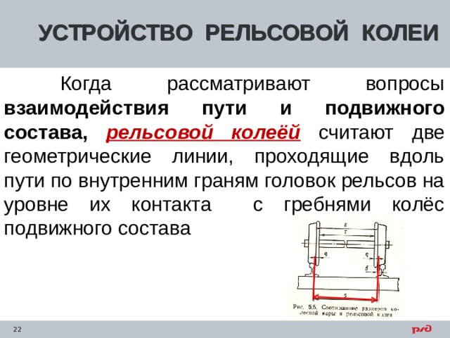 УСТРОЙСТВО РЕЛЬСОВОЙ КОЛЕИ  Когда рассматривают вопросы взаимодействия пути и подвижного состава, рельсовой колеёй  считают две геометрические линии, проходящие вдоль пути по внутренним граням головок рельсов на уровне их контакта с гребнями колёс подвижного состава    