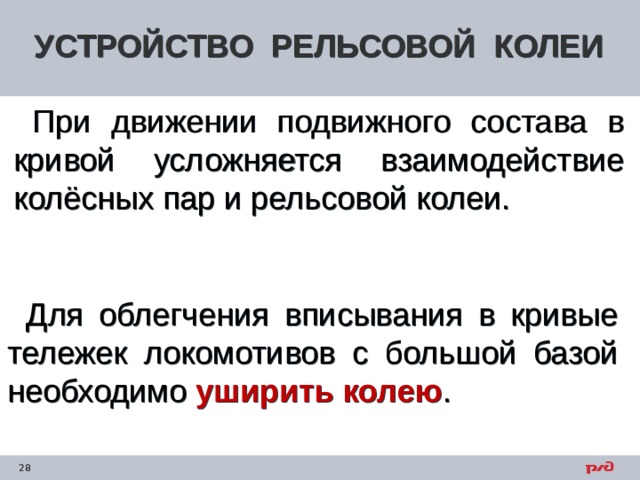 УСТРОЙСТВО РЕЛЬСОВОЙ КОЛЕИ При движении подвижного состава в кривой усложняется взаимодействие колёсных пар и рельсовой колеи. Для облегчения вписывания в кривые тележек локомотивов с большой базой необходимо уширить колею . 