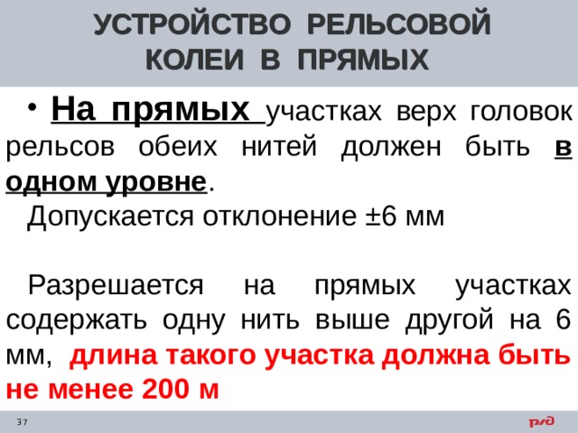 УСТРОЙСТВО РЕЛЬСОВОЙ КОЛЕИ В ПРЯМЫХ  На прямых участках верх головок рельсов обеих нитей должен быть в одном уровне . Допускается отклонение ±6 мм Разрешается на прямых участках содержать одну нить выше другой на 6 мм, длина такого участка должна быть не менее 200 м      