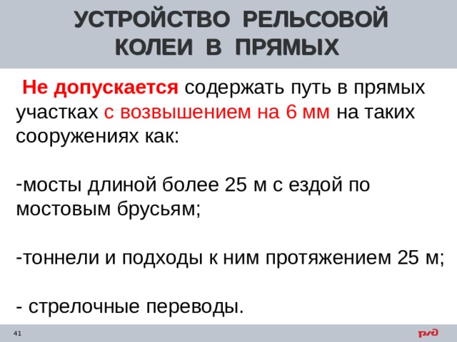 УСТРОЙСТВО РЕЛЬСОВОЙ КОЛЕИ В ПРЯМЫХ  Не допускается  содержать путь в прямых участках с возвышением на 6 мм на таких сооружениях как: мосты длиной более 25 м с ездой по мостовым брусьям;  тоннели и подходы к ним протяжением 25 м;  - стрелочные переводы.     