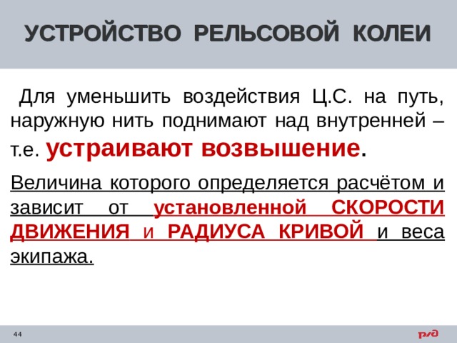УСТРОЙСТВО РЕЛЬСОВОЙ КОЛЕИ  Для уменьшить воздействия Ц.С. на путь, наружную нить поднимают над внутренней – т.е. устраивают возвышение . Величина которого определяется расчётом и зависит от установленной СКОРОСТИ ДВИЖЕНИЯ и РАДИУСА КРИВОЙ  и веса экипажа.  