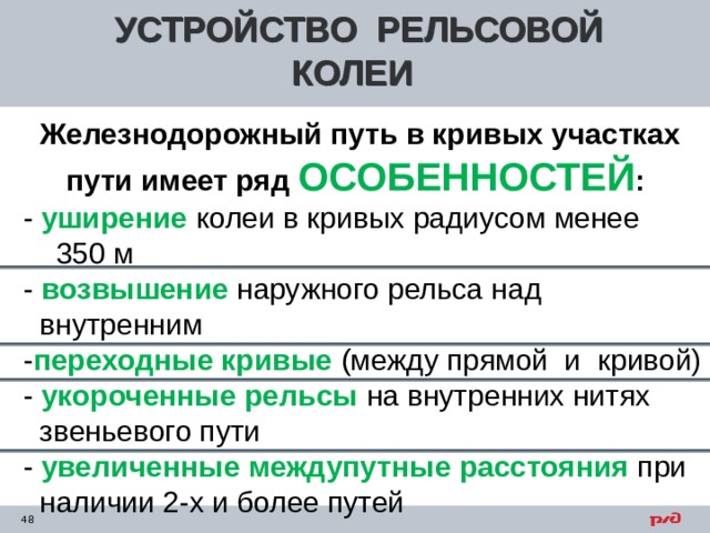 УСТРОЙСТВО РЕЛЬСОВОЙ КОЛЕИ  Железнодорожный путь в кривых участках пути имеет ряд ОСОБЕННОСТЕЙ :  - уширение колеи в кривых радиусом менее  350 м  - возвышение наружного рельса над  внутренним  - переходные кривые (между прямой и кривой)  - укороченные рельсы на внутренних нитях  звеньевого пути  - увеличенные междупутные расстояния при  наличии 2-х и более путей    