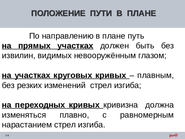 ПОЛОЖЕНИЕ ПУТИ В ПЛАНЕ По направлению в плане путь на прямых участках должен быть без извилин, видимых невооружённым глазом; на участках круговых кривых – плавным, без резких изменений стрел изгиба; на переходных кривых кривизна должна изменяться плавно, с равномерным нарастанием стрел изгиба. 