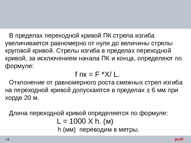 В пределах переходной кривой ПК стрела изгиба увеличивается равномерно от нуля до величины стрелы круговой кривой. Стрелы изгиба в пределах переходной кривой, за исключением начала ПК и конца, определяют по формуле:  f пк = F *Х / L . Отклонение от равномерного роста смежных стрел изгиба на переходной кривой допускаются в пределах ± 6 мм при хорде 20 м. Длина переходной кривой определяется по формуле: L = 1000 Х h . (м)  h (мм) переводим в метры. 