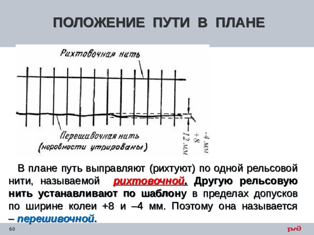 ПОЛОЖЕНИЕ ПУТИ В ПЛАНЕ В плане путь выправляют (рихтуют) по одной рельсовой нити, называемой рихтовочной .  Другую рельсовую нить устанавливают по шаблону в пределах допусков по ширине колеи +8 и –4 мм. Поэтому она называется –  перешивочной. 