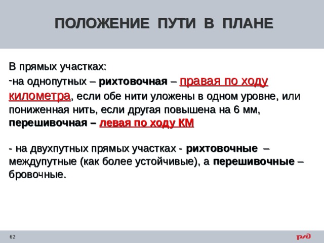 ПОЛОЖЕНИЕ ПУТИ В ПЛАНЕ В прямых участках: на однопутных – рихтовочная – правая по ходу километра , если обе нити уложены в одном уровне, или пониженная нить, если другая повышена на 6 мм, перешивочная – левая по ходу КМ  - на двухпутных прямых участках - рихтовочные – междупутные (как более устойчивые), а перешивочные – бровочные. 