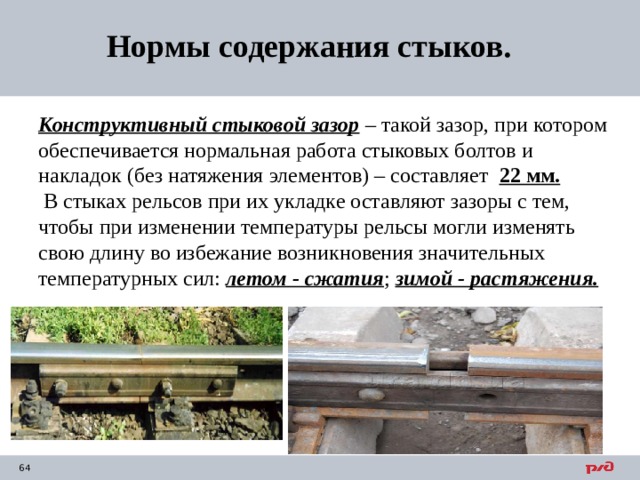 Нормы содержания стыков. Конструктивный стыковой зазор – такой зазор, при котором обеспечивается нормальная работа стыковых болтов и накладок (без натяжения элементов) – составляет 22 мм.    В стыках рельсов при их укладке оставляют зазоры с тем, чтобы при изменении температуры рельсы могли изменять свою длину во избежание возникновения значительных температурных сил: летом - сжатия ; зимой - растяжения. 