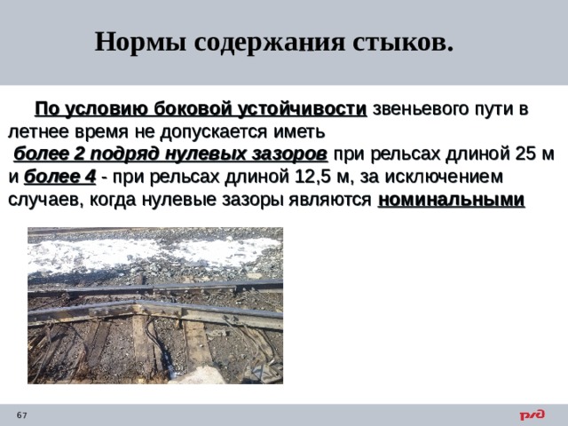 Нормы содержания стыков.  По условию боковой устойчивости звеньевого пути в летнее время не допускается иметь  более 2 подряд нулевых зазоров при рельсах длиной 25 м и более 4 - при рельсах длиной 12,5 м, за исключением случаев, когда нулевые зазоры являются номинальными  