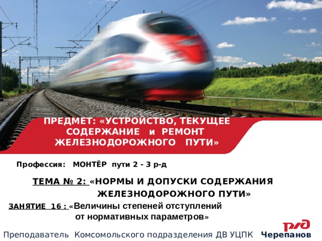 ПРЕДМЕТ: «УСТРОЙСТВО, ТЕКУЩЕЕ СОДЕРЖАНИЕ и РЕМОНТ ЖЕЛЕЗНОДОРОЖНОГО ПУТИ» Профессия: МОНТЁР пути 2 - 3 р-д ТЕМА № 2: «НОРМЫ И ДОПУСКИ СОДЕРЖАНИЯ  ЖЕЛЕЗНОДОРОЖНОГО ПУТИ» ЗАНЯТИЕ 16 : « Величины степеней отступлений  от нормативных параметров » Преподаватель Комсомольского подразделения ДВ УЦПК Черепанов А.С. 