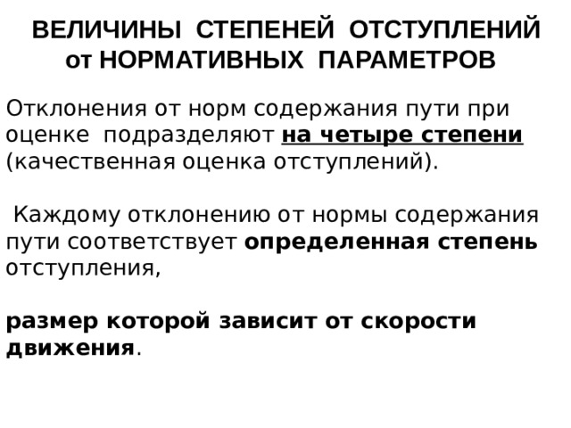 ВЕЛИЧИНЫ СТЕПЕНЕЙ ОТСТУПЛЕНИЙ от НОРМАТИВНЫХ ПАРАМЕТРОВ Отклонения от норм содержания пути при оценке подразделяют на четыре степени  (качественная оценка отступлений).   Каждому отклонению от нормы содержания пути соответствует определенная степень отступления, размер которой зависит от скорости движения .    