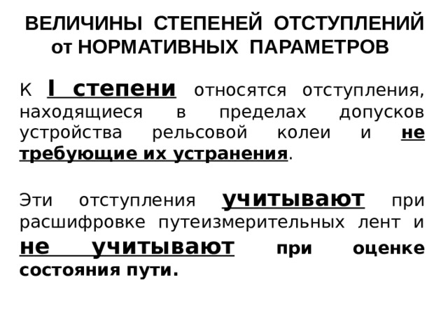 ВЕЛИЧИНЫ СТЕПЕНЕЙ ОТСТУПЛЕНИЙ от НОРМАТИВНЫХ ПАРАМЕТРОВ К I степени  относятся отступления, находящиеся в пределах допусков устройства рельсовой колеи и не требующие их устранения . Эти отступления учитывают  при расшифровке путеизмерительных лент и не учитывают  при оценке состояния пути.    