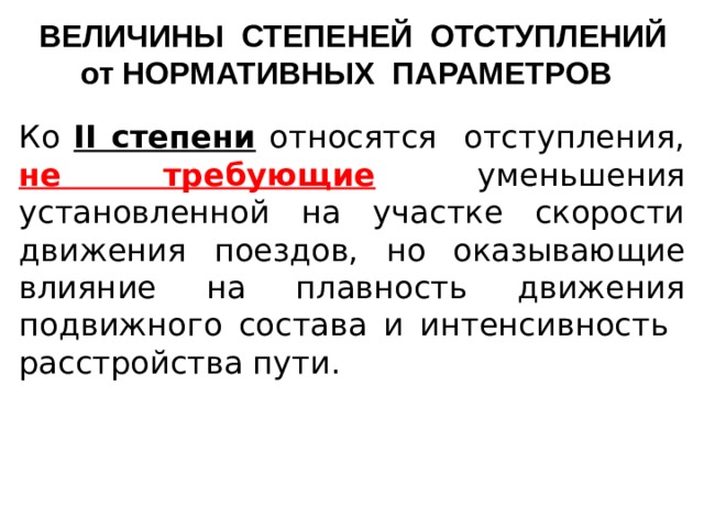 ВЕЛИЧИНЫ СТЕПЕНЕЙ ОТСТУПЛЕНИЙ от НОРМАТИВНЫХ ПАРАМЕТРОВ Ко II степени относятся отступления, не требующие  уменьшения установленной на участке скорости движения поездов, но оказывающие влияние на плавность движения подвижного состава и интенсивность расстройства пути.     