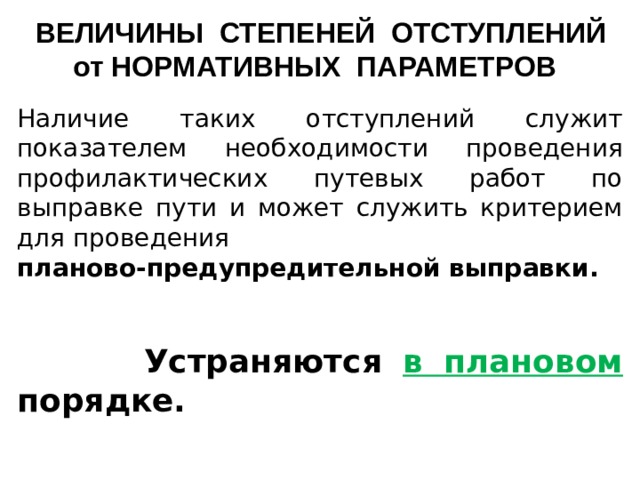 ВЕЛИЧИНЫ СТЕПЕНЕЙ ОТСТУПЛЕНИЙ от НОРМАТИВНЫХ ПАРАМЕТРОВ Наличие таких отступлений служит показателем необходимости проведения профилактических путевых работ по выправке пути и может служить критерием для проведения планово-предупредительной выправки.     Устраняются в плановом порядке.    
