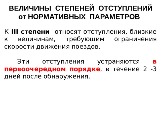 ВЕЛИЧИНЫ СТЕПЕНЕЙ ОТСТУПЛЕНИЙ от НОРМАТИВНЫХ ПАРАМЕТРОВ К III степени относят отступления, близкие к величинам, требующим ограничения скорости движения поездов.  Эти отступления устраняются в первоочередном порядке , в течение 2 -3 дней после обнаружения.    