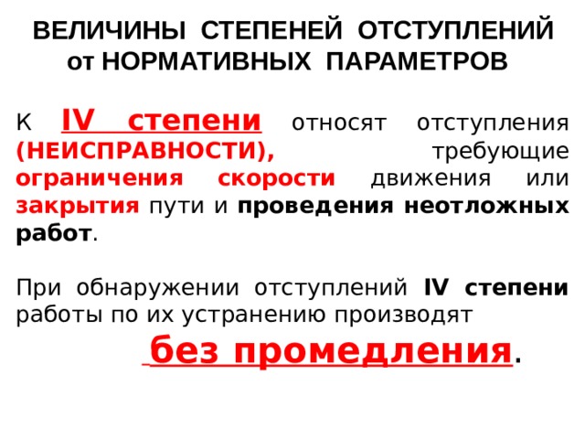 ВЕЛИЧИНЫ СТЕПЕНЕЙ ОТСТУПЛЕНИЙ от НОРМАТИВНЫХ ПАРАМЕТРОВ К IV степени  относят отступления (НЕИСПРАВНОСТИ), требующие ограничения  скорости  движения или закрытия пути и проведения неотложных работ . При обнаружении отступлений IV степени работы по их устранению производят   без промедления .    