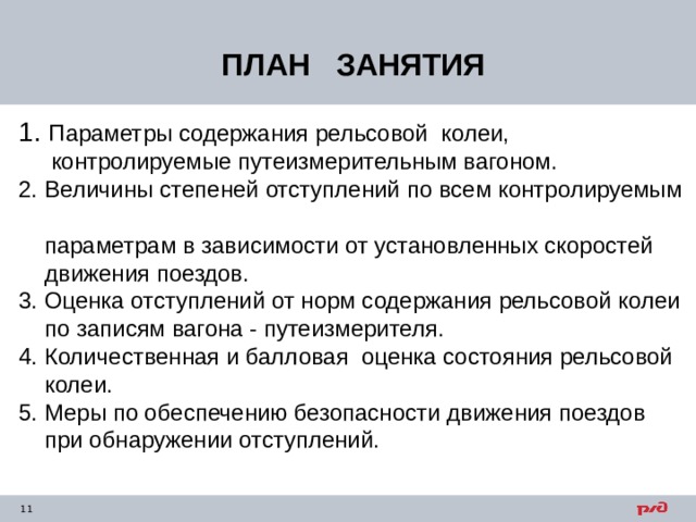 ПЛАН ЗАНЯТИЯ 1. Параметры содержания рельсовой колеи,  контролируемые путеизмерительным вагоном. 2. Величины степеней отступлений по всем контролируемым  параметрам в зависимости от установленных скоростей  движения поездов. 3. Оценка отступлений от норм содержания рельсовой колеи  по записям вагона - путеизмерителя. 4. Количественная и балловая оценка состояния рельсовой  колеи. 5. Меры по обеспечению безопасности движения поездов  при обнаружении отступлений. 