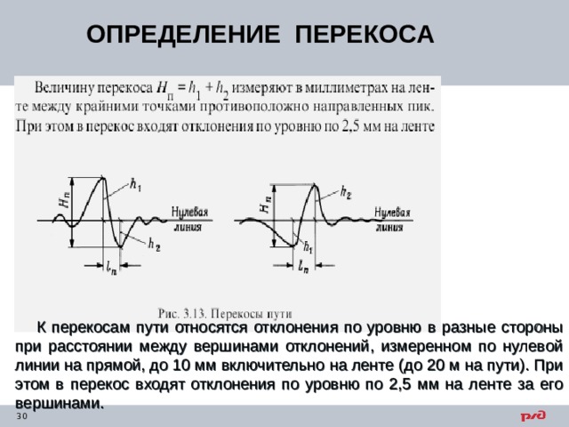 ОПРЕДЕЛЕНИЕ ПЕРЕКОСА К перекосам пути относятся отклонения по уровню в разные стороны при расстоянии между вершинами отклонений, измеренном по нулевой линии на прямой, до 10 мм включительно на ленте (до 20 м на пути). При этом в перекос входят отклонения по уровню по 2,5 мм на ленте за его вершинами. 