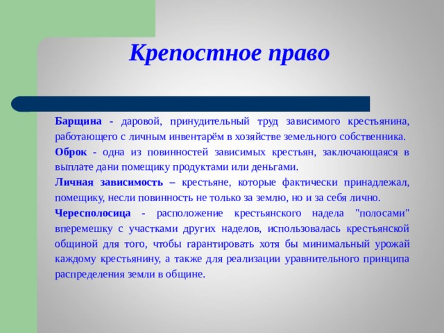      Крепостное право    Барщина - даровой, принудительный труд зависимого крестьянина, работающего с личным инвентарём в хозяйстве земельного собственника. Оброк - одна из повинностей зависимых крестьян, заключающаяся в выплате дани помещику продуктами или деньгами. Личная зависимость – крестьяне, которые фактически принадлежал, помещику, несли повинность не только за землю, но и за себя лично. Чересполосица - расположение крестьянского надела 