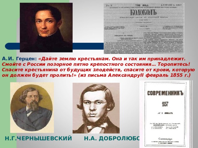 А.И. Герцен: «Дайте землю крестьянам. Она и так им принадлежит. Смойте с России позорное пятно крепостного состояния… Торопитесь! Спасите крестьянина от будущих злодейств, спасите от крови, которую он должен будет пролить!» (из письма Александру II февраль 1855 г. ) Н.Г.ЧЕРНЫШЕВСКИЙ  Н.А. ДОБРОЛЮБОВ 
