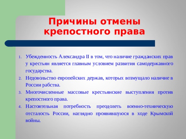 Причины отмены  крепостного права Убежденность Александра II в том, что наличие гражданских прав у крестьян является главным условием развития самодержавного государства. Недовольство европейских держав, которых возмущало наличие в России рабства. Многочисленные массовые крестьянские выступления против крепостного права. Настоятельная потребность преодолеть военно-техническую отсталость России, наглядно проявившуюся в ходе Крымской войны. 