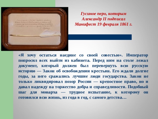 Гусиное перо, которым Александр II подписал Манифест 19 февраля 1861 г. «Я хочу остаться наедине со своей совестью». Император попросил всех выйти из кабинета. Перед ним на столе лежал документ, который должен был перевернуть всю русскую историю — Закон об освобождении крестьян. Его ждали долгие годы, за него сражались лучшие люди государства. Закон не только ликвидировал позор России — крепостное право, но и давал надежду на торжество добра и справедливости. Подобный шаг для монарха — трудное испытание, к которому он готовился всю жизнь, из года в год, с самого детства…  
