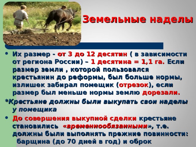 Земельные наделы Их размер - от 3 до 12 десятин ( в зависимости от региона России) – 1 десятина = 1,1 га. Если размер земли , которой пользовался крестьянин до реформы, был больше нормы, излишек забирал помещик ( отрезок ), если размер был меньше нормы землю дорезали. * Крестьяне должны были выкупать свои наделы у помещика До совершения выкупной сделки крестьяне становились « временнообязанными », т.е. должны были выполнять прежние повинности: барщина (до 70 дней в год) и оброк 