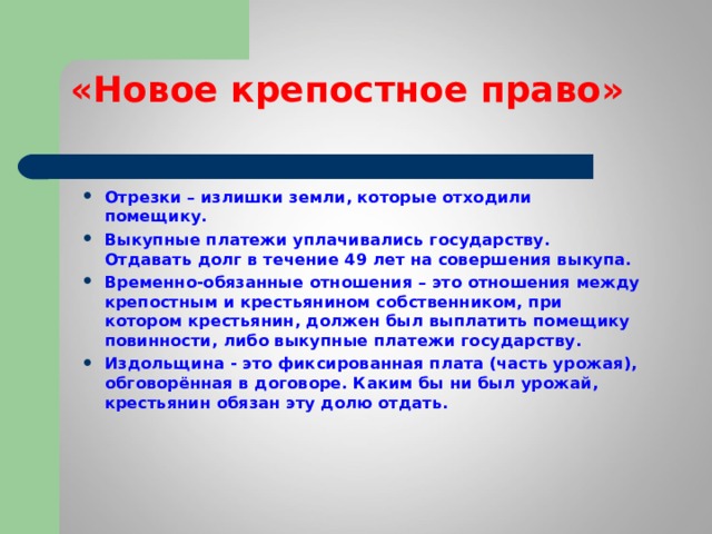 «Новое крепостное право» Отрезки – излишки земли, которые отходили помещику. Выкупные платежи уплачивались государству. Отдавать долг в течение 49 лет на совершения выкупа. Временно-обязанные отношения – это отношения между крепостным и крестьянином собственником, при котором крестьянин, должен был выплатить помещику повинности, либо выкупные платежи государству. Издольщина - это фиксированная плата (часть урожая), обговорённая в договоре. Каким бы ни был урожай, крестьянин обязан эту долю отдать.  