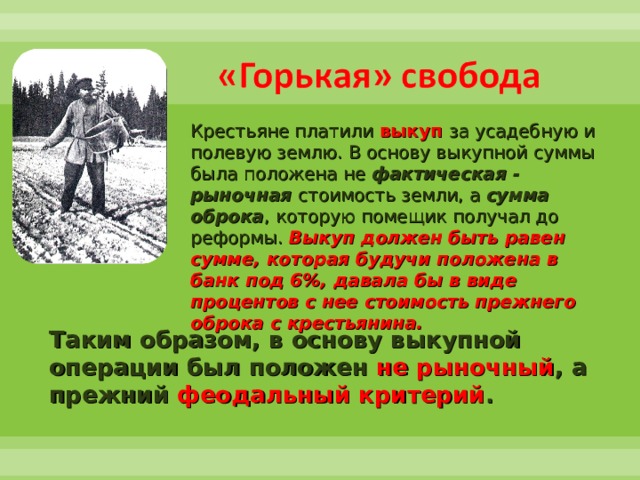 Крестьяне платили  выкуп за усадебную и полевую землю. В основу выкупной суммы была положена не фактическая - рыночная  стоимость земли, а сумма оброка , которую помещик получал до реформы. Выкуп должен быть равен сумме, которая будучи положена в банк под 6%, давала бы в виде процентов с нее стоимость прежнего оброка с крестьянина. Таким образом, в основу выкупной операции был положен не рыночный , а прежний феодальный критерий . 