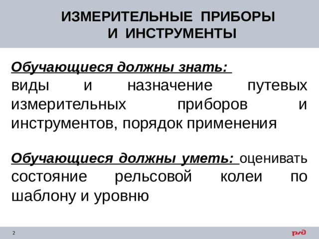 ИЗМЕРИТЕЛЬНЫЕ ПРИБОРЫ  И ИНСТРУМЕНТЫ Обучающиеся должны знать:  виды и назначение путевых измерительных приборов и инструментов, порядок применения Обучающиеся должны уметь:  оценивать состояние рельсовой колеи по шаблону и уровню 