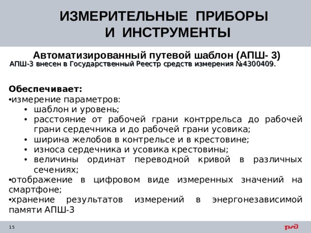 ИЗМЕРИТЕЛЬНЫЕ ПРИБОРЫ  И ИНСТРУМЕНТЫ Автоматизированный путевой шаблон (АПШ- 3)   АПШ-3 внесен в Государственный Реестр средств измерения №4300409. Обеспечивает: измерение параметров: шаблон и уровень; расстояние от рабочей грани контррельса до рабочей грани сердечника и до рабочей грани усовика; ширина желобов в контрельсе и в крестовине; износа сердечника и усовика крестовины; величины ординат переводной кривой в различных сечениях; шаблон и уровень; расстояние от рабочей грани контррельса до рабочей грани сердечника и до рабочей грани усовика; ширина желобов в контрельсе и в крестовине; износа сердечника и усовика крестовины; величины ординат переводной кривой в различных сечениях; отображение в цифровом виде измеренных значений на смартфоне; хранение результатов измерений в энергонезависимой памяти АПШ-3 