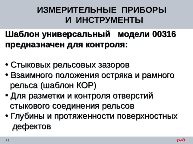 ИЗМЕРИТЕЛЬНЫЕ ПРИБОРЫ  И ИНСТРУМЕНТЫ Шаблон универсальный модели 00316 предназначен для контроля:   Стыковых рельсовых зазоров  Взаимного положения остряка и рамного  рельса (шаблон КОР)  Для разметки и контроля отверстий  стыкового соединения рельсов  Глубины и протяженности поверхностных  дефектов  
