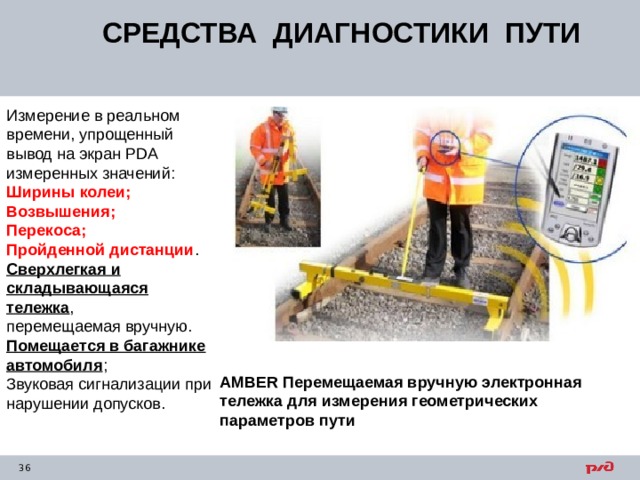 СРЕДСТВА ДИАГНОСТИКИ ПУТИ Измерение в реальном времени, упрощенный  вывод на экран PDA измеренных значений:  Ширины колеи;  Возвышения;  Перекоса;  Пройденной дистанции .  Сверхлегкая и складывающаяся тележка ,  перемещаемая вручную. Помещается в багажнике  автомобиля ;  Звуковая сигнализации при нарушении допусков. AMBER Перемещаемая вручную электронная тележка для измерения геометрических параметров пути  