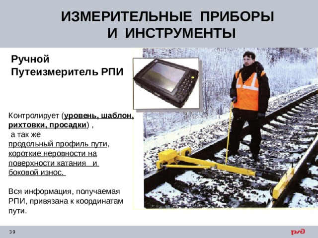 ИЗМЕРИТЕЛЬНЫЕ ПРИБОРЫ  И ИНСТРУМЕНТЫ Ручной Путеизмеритель РПИ Контролирует ( уровень, шаблон, рихтовки, просадки ) ,  а так же продольный профиль пути , короткие неровности на поверхности катания и боковой износ. Вся информация, получаемая РПИ, привязана к координатам пути. 