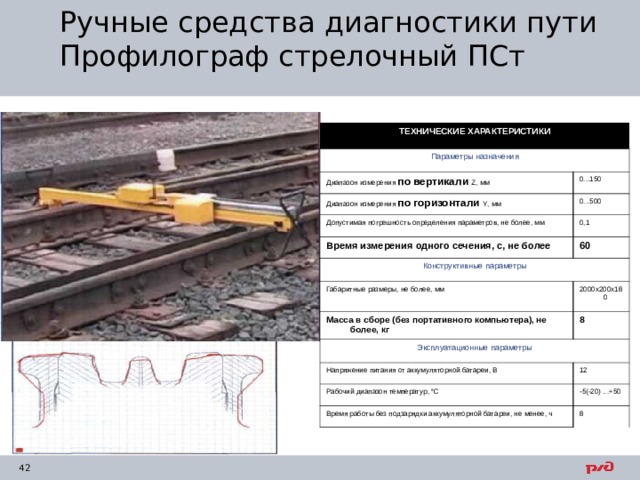 Ручные средства диагностики пути  Профилограф стрелочный ПСт ТЕХНИЧЕСКИЕ ХАРАКТЕРИСТИКИ Параметры назначения Диапазон измерения по вертикали  Z , мм 0...150 Диапазон измерения по горизонтали Y , мм 0...500 Допустимая погрешность определения параметров, не более, мм 0,1 Время измерения одного сечения, с, не более 60 Конструктивные параметры Габаритные размеры, не более, мм 2000x200x180 Масса в сборе (без портативного компьютера), не более, кг 8 Эксплуатационные параметры Напряжение питания от аккумуляторной батареи, В 12 Рабочий диапазон температур, °С -5(-20) ...+50 Время работы без подзарядки аккумуляторной батареи, не менее, ч 8 