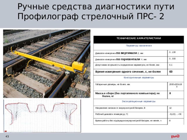 Ручные средства диагностики пути  Профилограф стрелочный ПРС- 2 ТЕХНИЧЕСКИЕ ХАРАКТЕРИСТИКИ Параметры назначения Диапазон измерения по вертикали  Z , мм 0...150 Диапазон измерения по горизонтали Y , мм 0...500 Допустимая погрешность определения параметров, не более, мм 0,1 Время измерения одного сечения, с, не более 60 Конструктивные параметры Габаритные размеры, не более, мм 2000x200x180 Масса в сборе (без портативного компьютера), не более, кг Эксплуатационные параметры 8 Напряжение питания от аккумуляторной батареи, В 12 Рабочий диапазон температур, °С -5(-20) ...+50 Время работы без подзарядки аккумуляторной батареи, не менее, ч 8 