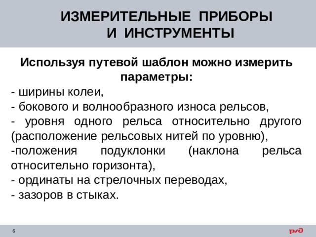 ИЗМЕРИТЕЛЬНЫЕ ПРИБОРЫ  И ИНСТРУМЕНТЫ Используя путевой шаблон можно измерить параметры: - ширины колеи, - бокового и волнообразного износа рельсов, - уровня одного рельса относительно другого (расположение рельсовых нитей по уровню), -положения подуклонки (наклона рельса относительно горизонта), - ординаты на стрелочных переводах, - зазоров в стыках. 