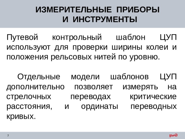 ИЗМЕРИТЕЛЬНЫЕ ПРИБОРЫ  И ИНСТРУМЕНТЫ Путевой контрольный шаблон ЦУП используют для проверки ширины колеи и положения рельсовых нитей по уровню.  Отдельные модели шаблонов ЦУП дополнительно позволяет измерять на стрелочных переводах критические расстояния, и ординаты переводных кривых. 