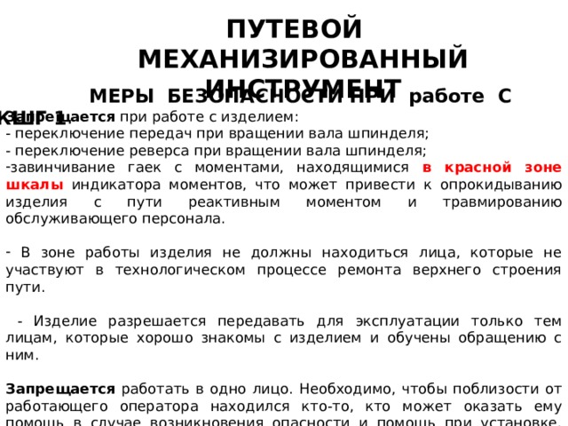 ПУТЕВОЙ МЕХАНИЗИРОВАННЫЙ ИНСТРУМЕНТ  МЕРЫ БЕЗОПАСНОСТИ ПРИ работе С КШГ 1 Запрещается при работе с изделием: - переключение передач при вращении вала шпинделя; - переключение реверса при вращении вала шпинделя; завинчивание гаек с моментами, находящимися в красной зоне шкалы индикатора моментов, что может привести к опрокидыванию изделия с пути реактивным моментом и травмированию обслуживающего персонала.  В зоне работы изделия не должны находиться лица, которые не участвуют в технологическом процессе ремонта верхнего строения пути.  - Изделие разрешается передавать для эксплуатации только тем лицам, которые хорошо знакомы с изделием и обучены обращению с ним.  Запрещается работать в одно лицо. Необходимо, чтобы поблизости от работающего оператора находился кто-то, кто может оказать ему помощь в случае возникновения опасности и помощь при установке, снятии и переноске изделия. 