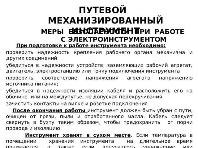 ПУТЕВОЙ МЕХАНИЗИРОВАННЫЙ ИНСТРУМЕНТ МЕРЫ БЕЗОПАСНОСТИ ПРИ РАБОТЕ С ЭЛЕКТРОИНСТРУМЕНТОМ  При подготовке к работе инструмента необходимо: проверить надежность крепления рабочего органа механизма и других соединений убедиться в надежности устройств, заземляющих рабочий агрегат, двигатель, электростанцию или точку подключения инструмента проверить соответствие напряжения агрегата напряжению источника питания; убедиться в надежности изоляции кабеля и расположить его на обочине или на междупутье, не допуская перекручивания зачистить контакты на вилке и розетке подключения  После окончания работы инструмент должен быть убран с пути, очищен от грязи, пыли и отработанного масла. Кабель следует свернуть в бухту таким образом, чтобы предохранить от порчи провода и изоляцию  Инструмент хранят в сухом месте . Если температура в помещении хранения инструмента на длительное время понижается, а также если допускалось увлажнение или замасливание обмотки двигателя, то двигатели нужно просушить при температуре +70 С 