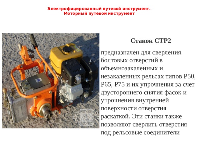 Электрофицированный путевой инструмент.  Моторный путевой инструмент   Станок СТР2 предназначен для сверления болтовых отверстий в объемнозакаленных и незакаленных рельсах типов Р50, Р65, Р75 и их упрочнения за счет двустороннего снятия фасок и упрочнения внутренней поверхности отверстия раскаткой. Эти станки также позволяют сверлить от­верстия под рельсовые соединители 
