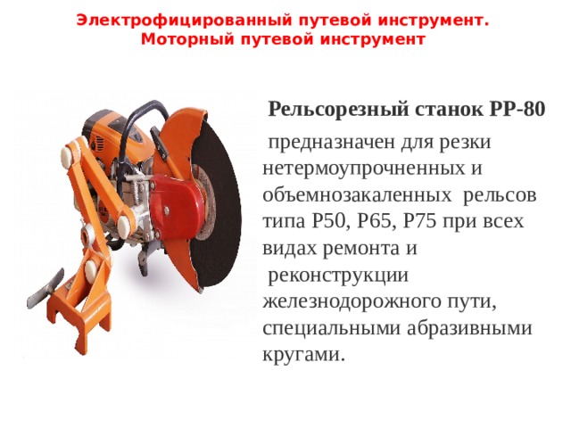 Электрофицированный путевой инструмент.  Моторный путевой инструмент   Рельсорезный станок РР-80  предназначен для резки нетермоупрочненных и объемнозакаленных  рельсов типа Р50, Р65, Р75 при всех видах ремонта и  реконструкции  железнодорожного пути, специальными абразивными кругами. 