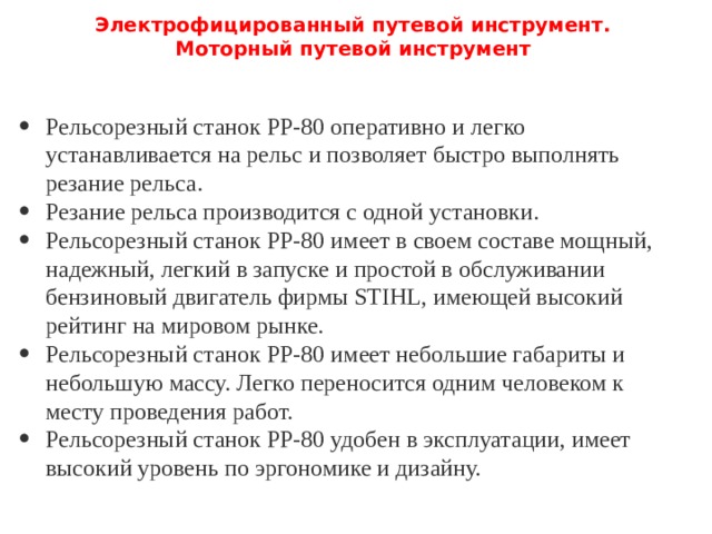 Электрофицированный путевой инструмент.  Моторный путевой инструмент   Рельсорезный станок РР-80 оперативно и легко устанавливается на рельс и позволяет быстро выполнять резание рельса. Резание рельса производится с одной установки. Рельсорезный станок РР-80 имеет в своем составе мощный, надежный, легкий в запуске и простой в обслуживании бензиновый двигатель фирмы STIHL, имеющей высокий рейтинг на мировом рынке. Рельсорезный станок РР-80 имеет небольшие габариты и небольшую массу. Легко переносится одним человеком к месту проведения работ. Рельсорезный станок РР-80 удобен в эксплуатации, имеет высокий уровень по эргономике и дизайну. 