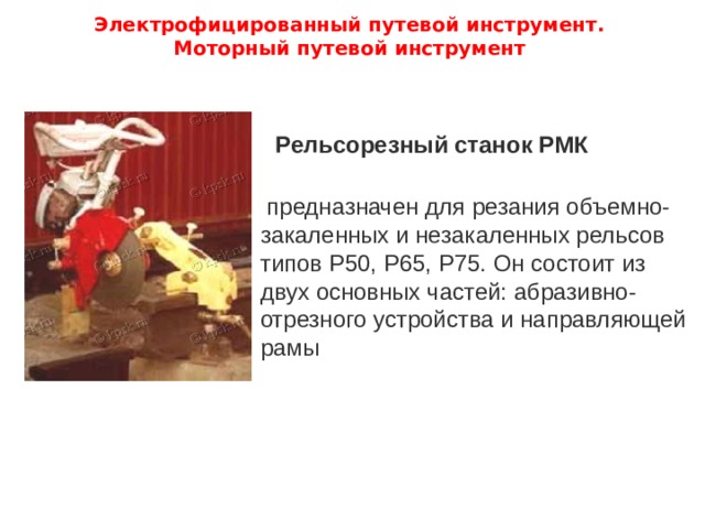 Электрофицированный путевой инструмент.  Моторный путевой инструмент   Рельсорезный станок РМК  предназначен для резания объемно-закаленных и незакаленных рельсов типов Р50, Р65, Р75. Он состоит из двух основных частей: абразивно-отрезного устройства и направляющей рамы  