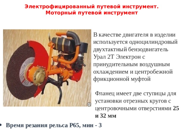 Электрофицированный путевой инструмент.  Моторный путевой инструмент   В качестве двигателя в изделии используется одноцилиндровый двухтактный бензодвигатель Урал 2Т Электрон с принудительным воздушным охлаждением и центробежной фрикционной муфтой Фланец имеет две ступицы для установки отрезных кругов с центровочными отверстиями 25 и 32 мм Время резания рельса Р65, мин - 3 