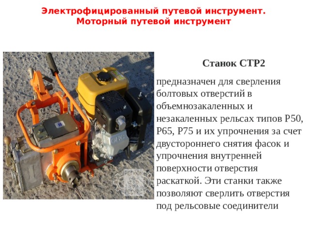Электрофицированный путевой инструмент.  Моторный путевой инструмент   Станок СТР2 предназначен для сверления болтовых отверстий в объемнозакаленных и незакаленных рельсах типов Р50, Р65, Р75 и их упрочнения за счет двустороннего снятия фасок и упрочнения внутренней поверхности отверстия раскаткой. Эти станки также позволяют сверлить от­верстия под рельсовые соединители 