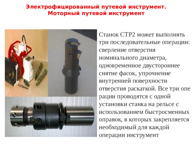 Электрофицированный путевой инструмент.  Моторный путевой инструмент   Станок СТР2 может выполнять три последовательные операции: сверление отверстия номинального диаметра, одновременное двустороннее снятие фасок, упрочнение внутренней поверхности отверстия раскаткой. Все три опе­рации проводятся с одной установки станка на рельсе с использованием быстросменных оправок, в которых закрепляется необходимый для каждой операции инструмент 