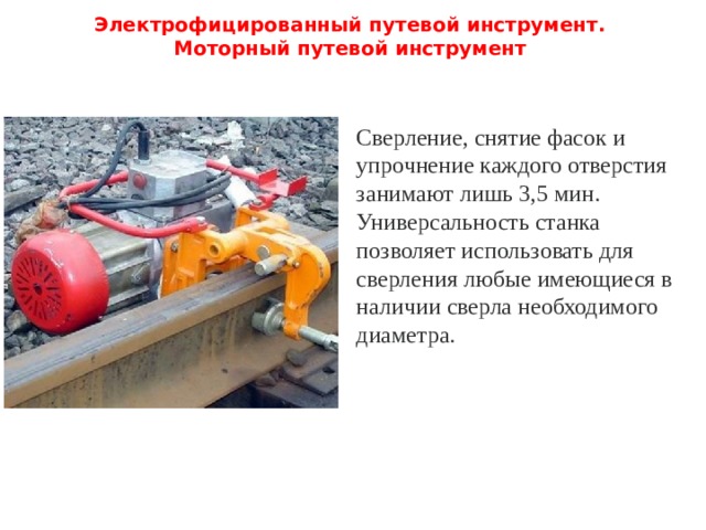 Электрофицированный путевой инструмент.  Моторный путевой инструмент   Сверление, снятие фасок и упрочнение каждого отверстия занимают лишь 3,5 мин. Универсальность станка позволяет использовать для сверления любые имеющиеся в наличии сверла необходимого диаметра. 