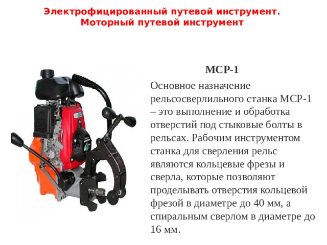 Электрофицированный путевой инструмент.  Моторный путевой инструмент   МСР-1 Основное назначение рельсосверлильного станка МСР-1 – это выполнение и обработка отверстий под стыковые болты в рельсах. Рабочим инструментом станка для сверления рельс являются кольцевые фрезы и сверла, которые позволяют проделывать отверстия кольцевой фрезой в диаметре до 40 мм, а спиральным сверлом в диаметре до 16 мм. 