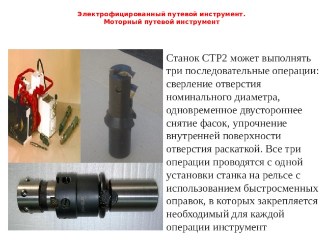 Электрофицированный путевой инструмент.  Моторный путевой инструмент   Станок СТР2 может выполнять три последовательные операции: сверление отверстия номинального диаметра, одновременное двустороннее снятие фасок, упрочнение внутренней поверхности отверстия раскаткой. Все три операции проводятся с одной установки станка на рельсе с использованием быстросменных оправок, в которых закрепляется необходимый для каждой операции инструмент 