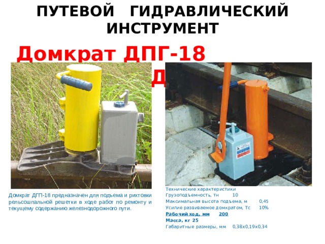 ПУТЕВОЙ ГИДРАВЛИЧЕСКИЙ ИНСТРУМЕНТ Домкрат ДПГ-18 Домкрат ДПГ 10-200 Технические характеристики Грузоподъемность, тн  10 Максимальная высота подъема, м  0,45 Усилие развиваемое домкратом, Тс  10% Рабочий ход, мм  200 Масса, кг  25 Габаритные размеры, мм  0,38х0,19х0,34 Домкрат ДГП-18 предназначен для подъема и рихтовки рельсошпальной решетки в ходе работ по ремонту и текущему содержанию железнодорожного пути.   